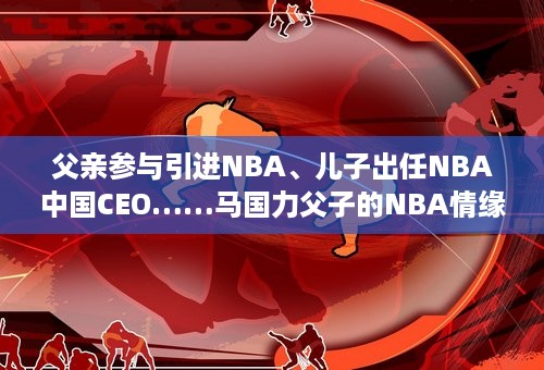 父亲参与引进NBA、儿子出任NBA中国CEO……马国力父子的NBA情缘